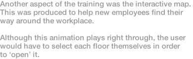 Another aspect of the training was the interactive map.  This was produced to help new employees find their way around the workplace.  Although this animation plays right through, the user would have to select each floor themselves in order to ‘open’ it.